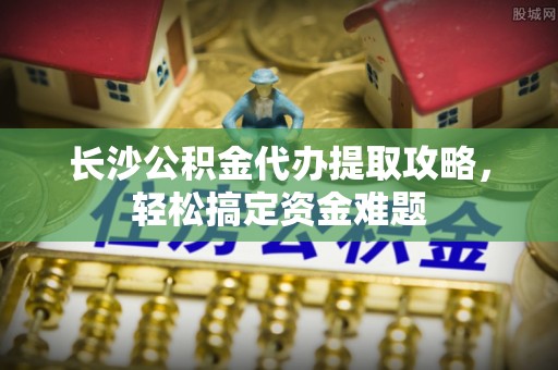 苍溪长沙公积金代办提取攻略，轻松搞定资金难题