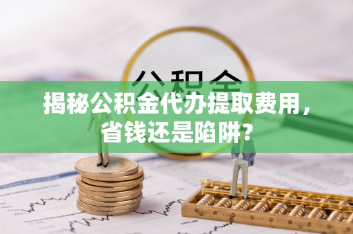 苍溪揭秘公积金代办提取费用，省钱还是陷阱？