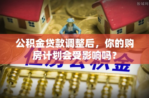 苍溪公积金贷款调整后，你的购房计划会受影响吗？