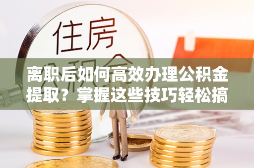 苍溪离职后如何高效办理公积金提取？掌握这些技巧轻松搞定