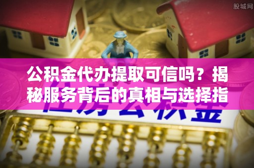 苍溪公积金代办提取可信吗？揭秘服务背后的真相与选择指南