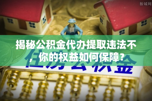苍溪揭秘公积金代办提取违法不，你的权益如何保障？